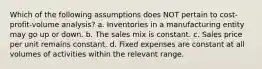 Which of the following assumptions does NOT pertain to cost-profit-volume analysis? a. Inventories in a manufacturing entity may go up or down. b. The sales mix is constant. c. Sales price per unit remains constant. d. Fixed expenses are constant at all volumes of activities within the relevant range.