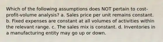 Which of the following assumptions does NOT pertain to cost-profit-volume analysis? a. Sales price per unit remains constant. b. Fixed expenses are constant at all volumes of activities within the relevant range. c. The sales mix is constant. d. Inventories in a manufacturing entity may go up or down.