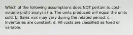 Which of the following assumptions does NOT pertain to cost-volume-profit analysis? a. The units produced will equal the units sold. b. Sales mix may vary during the related period. c. Inventories are constant. d. All costs are classified as fixed or variable.