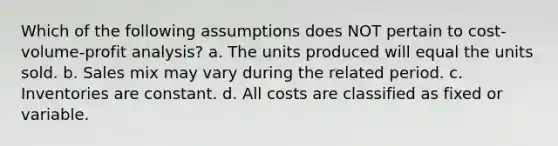 Which of the following assumptions does NOT pertain to cost-volume-profit analysis? a. The units produced will equal the units sold. b. Sales mix may vary during the related period. c. Inventories are constant. d. All costs are classified as fixed or variable.