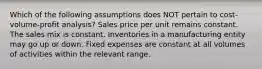 Which of the following assumptions does NOT pertain to cost-volume-profit analysis? Sales price per unit remains constant. The sales mix is constant. Inventories in a manufacturing entity may go up or down. Fixed expenses are constant at all volumes of activities within the relevant range.