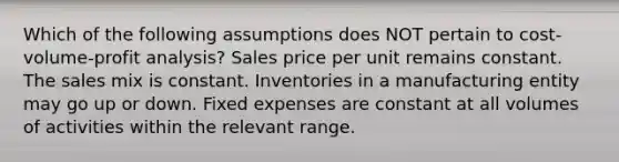 Which of the following assumptions does NOT pertain to <a href='https://www.questionai.com/knowledge/k57aPd4Q8f-cost-volume-profit-analysis' class='anchor-knowledge'>cost-volume-profit analysis</a>? Sales price per unit remains constant. The sales mix is constant. Inventories in a manufacturing entity may go up or down. Fixed expenses are constant at all volumes of activities within the relevant range.