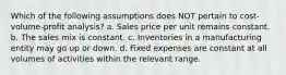 Which of the following assumptions does NOT pertain to cost-volume-profit analysis? a. Sales price per unit remains constant. b. The sales mix is constant. c. Inventories in a manufacturing entity may go up or down. d. Fixed expenses are constant at all volumes of activities within the relevant range.