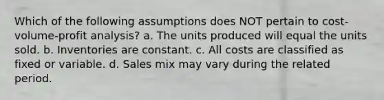 Which of the following assumptions does NOT pertain to cost-volume-profit analysis? a. The units produced will equal the units sold. b. Inventories are constant. c. All costs are classified as fixed or variable. d. Sales mix may vary during the related period.