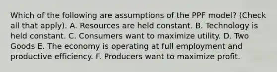 Which of the following are assumptions of the PPF​ model? ​(Check all that​ apply). A. Resources are held constant. B. Technology is held constant. C. Consumers want to maximize utility. D. Two Goods E. The economy is operating at full employment and productive efficiency. F. Producers want to maximize profit.