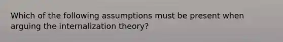 Which of the following assumptions must be present when arguing the internalization theory?