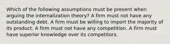 Which of the following assumptions must be present when arguing the internalization theory? A firm must not have any outstanding debt. A firm must be willing to import the majority of its product. A firm must not have any competition. A firm must have superior knowledge over its competitors.