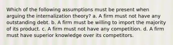 Which of the following assumptions must be present when arguing the internalization theory? a. A firm must not have any outstanding debt. b. A firm must be willing to import the majority of its product. c. A firm must not have any competition. d. A firm must have superior knowledge over its competitors.