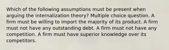 Which of the following assumptions must be present when arguing the internalization theory? Multiple choice question. A firm must be willing to import the majority of its product. A firm must not have any outstanding debt. A firm must not have any competition. A firm must have superior knowledge over its competitors.