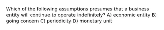 Which of the following assumptions presumes that a business entity will continue to operate indefinitely? A) economic entity B) going concern C) periodicity D) monetary unit