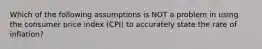 Which of the following assumptions is NOT a problem in using the consumer price index (CPI) to accurately state the rate of inflation?