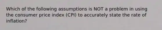 Which of the following assumptions is NOT a problem in using the consumer price index (CPI) to accurately state the rate of inflation?