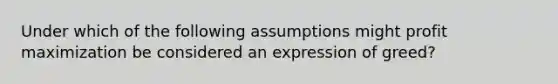 Under which of the following assumptions might profit maximization be considered an expression of greed?