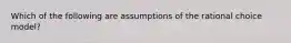 Which of the following are assumptions of the rational choice model?