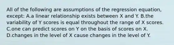 All of the following are assumptions of the regression equation, except: A.a linear relationship exists between X and Y. B.the variability of Y scores is equal throughout the range of X scores. C.one can predict scores on Y on the basis of scores on X. D.changes in the level of X cause changes in the level of Y.