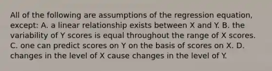 All of the following are assumptions of the regression equation, except: A. a linear relationship exists between X and Y. B. the variability of Y scores is equal throughout the range of X scores. C. one can predict scores on Y on the basis of scores on X. D. changes in the level of X cause changes in the level of Y.