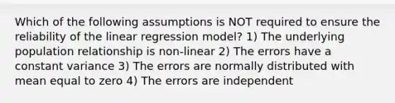 Which of the following assumptions is NOT required to ensure the reliability of the linear regression model? 1) The underlying population relationship is non-linear 2) The errors have a constant variance 3) The errors are normally distributed with mean equal to zero 4) The errors are independent