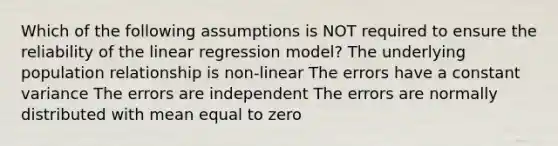 Which of the following assumptions is NOT required to ensure the reliability of the linear regression model? The underlying population relationship is non-linear The errors have a constant variance The errors are independent The errors are normally distributed with mean equal to zero