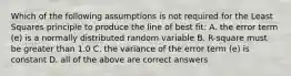 Which of the following assumptions is not required for the Least Squares principle to produce the line of best fit: A. the error term (e) is a normally distributed random variable B. R-square must be greater than 1.0 C. the variance of the error term (e) is constant D. all of the above are correct answers