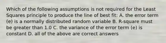 Which of the following assumptions is not required for the Least Squares principle to produce the line of best fit: A. the error term (e) is a normally distributed random variable B. R-square must be greater than 1.0 C. the variance of the error term (e) is constant D. all of the above are correct answers