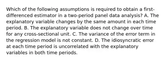 Which of the following assumptions is required to obtain a first-differenced estimator in a two-period panel data analysis? A. The explanatory variable changes by the same amount in each time period. B. The explanatory variable does not change over time for any cross-sectional unit. C. The variance of the error term in the regression model is not constant. D. The idiosyncratic error at each time period is uncorrelated with the explanatory variables in both time periods.