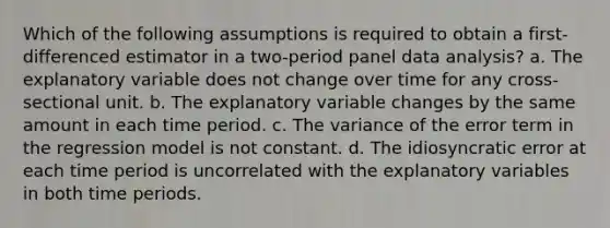 Which of the following assumptions is required to obtain a first-differenced estimator in a two-period panel data analysis? a. The explanatory variable does not change over time for any cross-sectional unit. b. The explanatory variable changes by the same amount in each time period. c. The variance of the error term in the regression model is not constant. d. The idiosyncratic error at each time period is uncorrelated with the explanatory variables in both time periods.