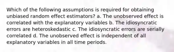 Which of the following assumptions is required for obtaining unbiased random effect estimators? a. The unobserved effect is correlated with the explanatory variables b. The idiosyncratic errors are heteroskedastic c. The idiosyncratic errors are serially correlated d. The unobserved effect is independent of all explanatory variables in all time periods.