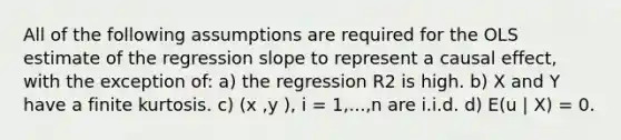 All of the following assumptions are required for the OLS estimate of the regression slope to represent a causal effect, with the exception of: a) the regression R2 is high. b) X and Y have a finite kurtosis. c) (x ,y ), i = 1,...,n are i.i.d. d) E(u | X) = 0.