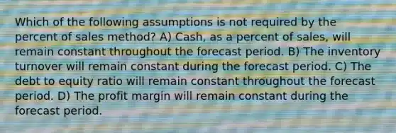 Which of the following assumptions is not required by the percent of sales method? A) Cash, as a percent of sales, will remain constant throughout the forecast period. B) The inventory turnover will remain constant during the forecast period. C) The debt to equity ratio will remain constant throughout the forecast period. D) The profit margin will remain constant during the forecast period.