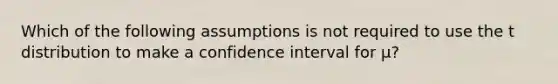 Which of the following assumptions is not required to use the t distribution to make a confidence interval for μ?