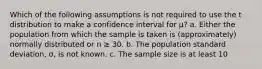 Which of the following assumptions is not required to use the t distribution to make a confidence interval for μ? a. Either the population from which the sample is taken is (approximately) normally distributed or n ≥ 30. b. The population standard deviation, σ, is not known. c. The sample size is at least 10