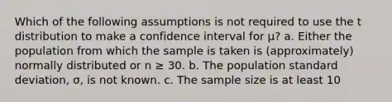 Which of the following assumptions is not required to use the t distribution to make a confidence interval for μ? a. Either the population from which the sample is taken is (approximately) normally distributed or n ≥ 30. b. The population standard deviation, σ, is not known. c. The sample size is at least 10