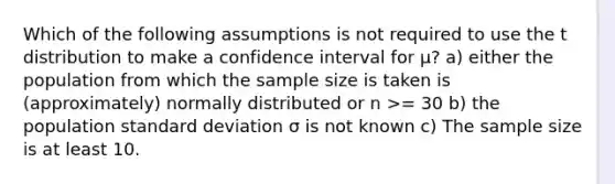 Which of the following assumptions is not required to use the t distribution to make a confidence interval for μ? a) either the population from which the sample size is taken is (approximately) normally distributed or n >= 30 b) the population standard deviation σ is not known c) The sample size is at least 10.