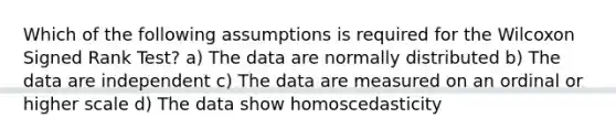 Which of the following assumptions is required for the Wilcoxon Signed Rank Test? a) The data are normally distributed b) The data are independent c) The data are measured on an ordinal or higher scale d) The data show homoscedasticity