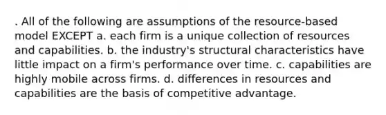 . All of the following are assumptions of the resource-based model EXCEPT a. each firm is a unique collection of resources and capabilities. b. the industry's structural characteristics have little impact on a firm's performance over time. c. capabilities are highly mobile across firms. d. differences in resources and capabilities are the basis of competitive advantage.