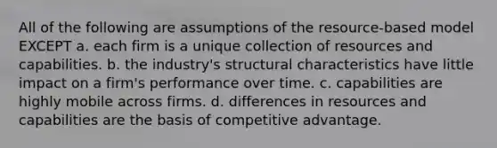 All of the following are assumptions of the resource-based model EXCEPT a. each firm is a unique collection of resources and capabilities. b. the industry's structural characteristics have little impact on a firm's performance over time. c. capabilities are highly mobile across firms. d. differences in resources and capabilities are the basis of competitive advantage.