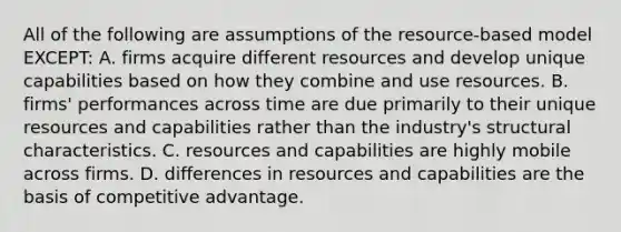 All of the following are assumptions of the resource-based model EXCEPT: A. firms acquire different resources and develop unique capabilities based on how they combine and use resources. B. firms' performances across time are due primarily to their unique resources and capabilities rather than the industry's structural characteristics. C. resources and capabilities are highly mobile across firms. D. differences in resources and capabilities are the basis of competitive advantage.