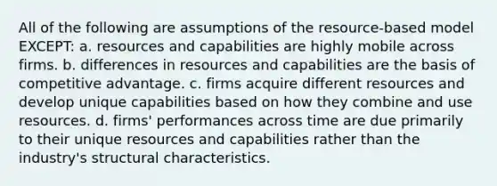 All of the following are assumptions of the resource-based model EXCEPT: a. resources and capabilities are highly mobile across firms. b. differences in resources and capabilities are the basis of competitive advantage. c. firms acquire different resources and develop unique capabilities based on how they combine and use resources. d. firms' performances across time are due primarily to their unique resources and capabilities rather than the industry's structural characteristics.