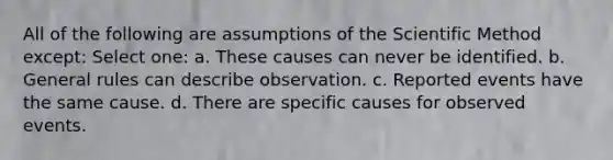 All of the following are assumptions of <a href='https://www.questionai.com/knowledge/koXrTCHtT5-the-scientific-method' class='anchor-knowledge'>the <a href='https://www.questionai.com/knowledge/kbyVEgDMow-scientific-method' class='anchor-knowledge'>scientific method</a></a> except: Select one: a. These causes can never be identified. b. General rules can describe observation. c. Reported events have the same cause. d. There are specific causes for observed events.