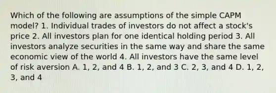 Which of the following are assumptions of the simple CAPM model? 1. Individual trades of investors do not affect a stock's price 2. All investors plan for one identical holding period 3. All investors analyze securities in the same way and share the same economic view of the world 4. All investors have the same level of risk aversion A. 1, 2, and 4 B. 1, 2, and 3 C. 2, 3, and 4 D. 1, 2, 3, and 4