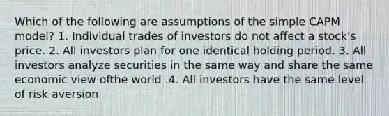 Which of the following are assumptions of the simple CAPM model? 1. Individual trades of investors do not affect a stock's price. 2. All investors plan for one identical holding period. 3. All investors analyze securities in the same way and share the same economic view ofthe world .4. All investors have the same level of risk aversion