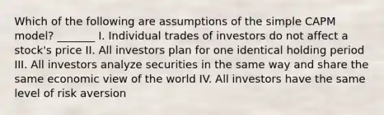 Which of the following are assumptions of the simple CAPM model? _______ I. Individual trades of investors do not affect a stock's price II. All investors plan for one identical holding period III. All investors analyze securities in the same way and share the same economic view of the world IV. All investors have the same level of risk aversion