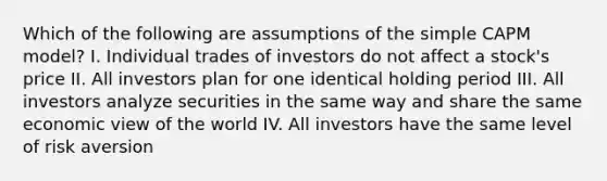 Which of the following are assumptions of the simple CAPM model? I. Individual trades of investors do not affect a stock's price II. All investors plan for one identical holding period III. All investors analyze securities in the same way and share the same economic view of the world IV. All investors have the same level of risk aversion