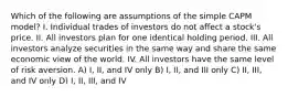 Which of the following are assumptions of the simple CAPM model? I. Individual trades of investors do not affect a stock's price. II. All investors plan for one identical holding period. III. All investors analyze securities in the same way and share the same economic view of the world. IV. All investors have the same level of risk aversion. A) I, II, and IV only B) I, II, and III only C) II, III, and IV only D) I, II, III, and IV