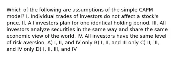 Which of the following are assumptions of the simple CAPM model? I. Individual trades of investors do not affect a stock's price. II. All investors plan for one identical holding period. III. All investors analyze securities in the same way and share the same economic view of the world. IV. All investors have the same level of risk aversion. A) I, II, and IV only B) I, II, and III only C) II, III, and IV only D) I, II, III, and IV