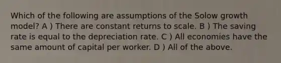 Which of the following are assumptions of the Solow growth model? A ) There are constant returns to scale. B ) The saving rate is equal to the depreciation rate. C ) All economies have the same amount of capital per worker. D ) All of the above.