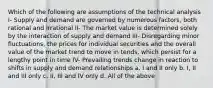 Which of the following are assumptions of the technical analysis I- Supply and demand are governed by numerous factors, both rational and irrational II- The market value is determined solely by the interaction of supply and demand III- Disregarding minor fluctuations, the prices for individual securities and the overall value of the market trend to move in tends, which persist for a lengthy point in time IV- Prevailing trends change in reaction to shifts in supply and demand relationships a. I and II only b. I, II and III only c. II, III and IV only d. All of the above