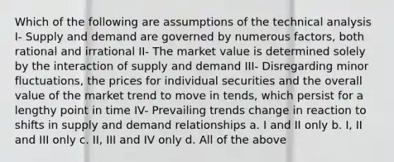 Which of the following are assumptions of the technical analysis I- Supply and demand are governed by numerous factors, both rational and irrational II- The market value is determined solely by the interaction of supply and demand III- Disregarding minor fluctuations, the prices for individual securities and the overall value of the market trend to move in tends, which persist for a lengthy point in time IV- Prevailing trends change in reaction to shifts in supply and demand relationships a. I and II only b. I, II and III only c. II, III and IV only d. All of the above