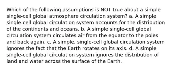 Which of the following assumptions is NOT true about a simple single-cell global atmosphere circulation system? a. A simple single-cell global circulation system accounts for the distribution of the continents and oceans. b. A simple single-cell global circulation system circulates air from the equator to the poles and back again. c. A simple, single-cell global circulation system ignores the fact that the Earth rotates on its axis. d. A simple single-cell global circulation system ignores the distribution of land and water across the surface of the Earth.