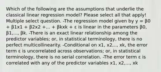 Which of the following are the assumptions that underlie the classical linear regression model? Please select all that apply! Multiple select question. -The regression model given by y = β0 + β1x1 + β2x2 +... + βkxk + ɛ is linear in the parameters β0, β1,..., βk. -There is an exact linear relationship among the predictor variables; or, in statistical terminology, there is no perfect multicollinearity. -Conditional on x1, x2,.., xk, the error term ɛ is uncorrelated across observations; or, in statistical terminology, there is no serial correlation. -The error term ɛ is correlated with any of the predictor variables x1, x2,..., xk